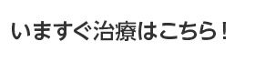 いますぐ治療はこちら！